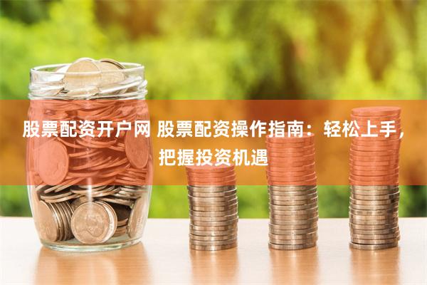 股票配资开户网 股票配资操作指南：轻松上手，把握投资机遇