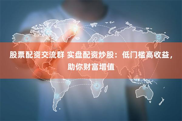 股票配资交流群 实盘配资炒股：低门槛高收益，助你财富增值
