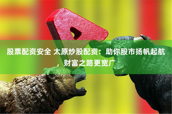 股票配资安全 太原炒股配资：助你股市扬帆起航，财富之路更宽广